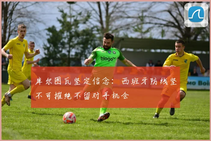 库尔图瓦坚定信念：西班牙防线坚不可摧绝不留对手机会