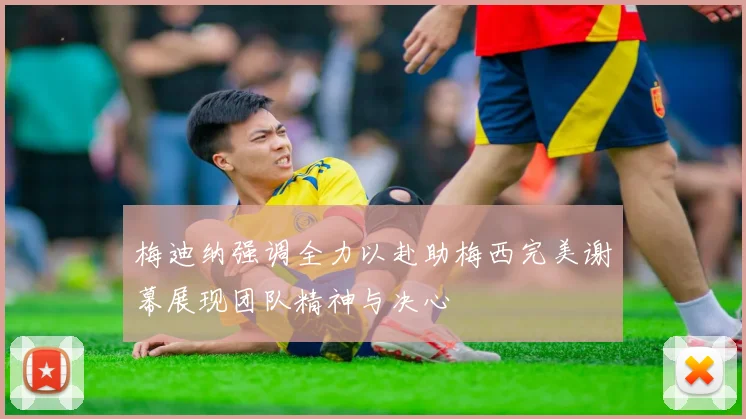 梅迪纳强调全力以赴助梅西完美谢幕展现团队精神与决心
