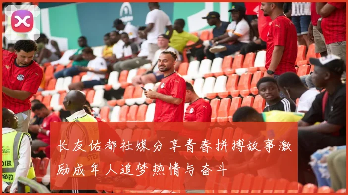 长友佑都社媒分享青春拼搏故事激励成年人追梦热情与奋斗