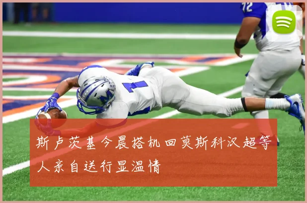 斯卢茨基今晨搭机回莫斯科汉超等人亲自送行显温情