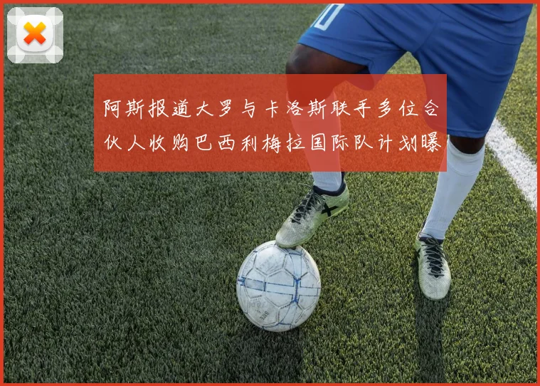 阿斯报道大罗与卡洛斯联手多位合伙人收购巴西利梅拉国际队计划曝光