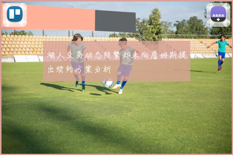湖人交易动态频繁却未向詹姆斯提出续约方案分析