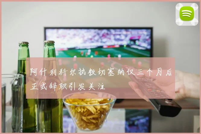 阿什利科尔执教切塞纳仅三个月后正式辞职引发关注