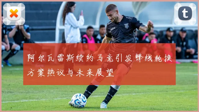阿尔瓦雷斯续约马竞引发锋线轮换方案热议与未来展望