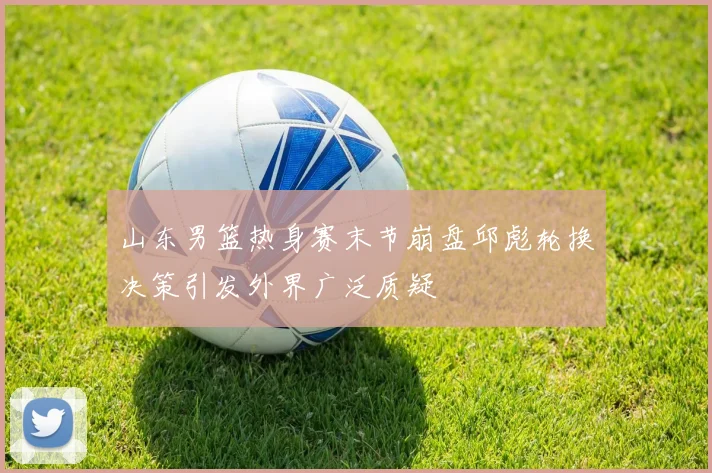 山东男篮热身赛末节崩盘邱彪轮换决策引发外界广泛质疑